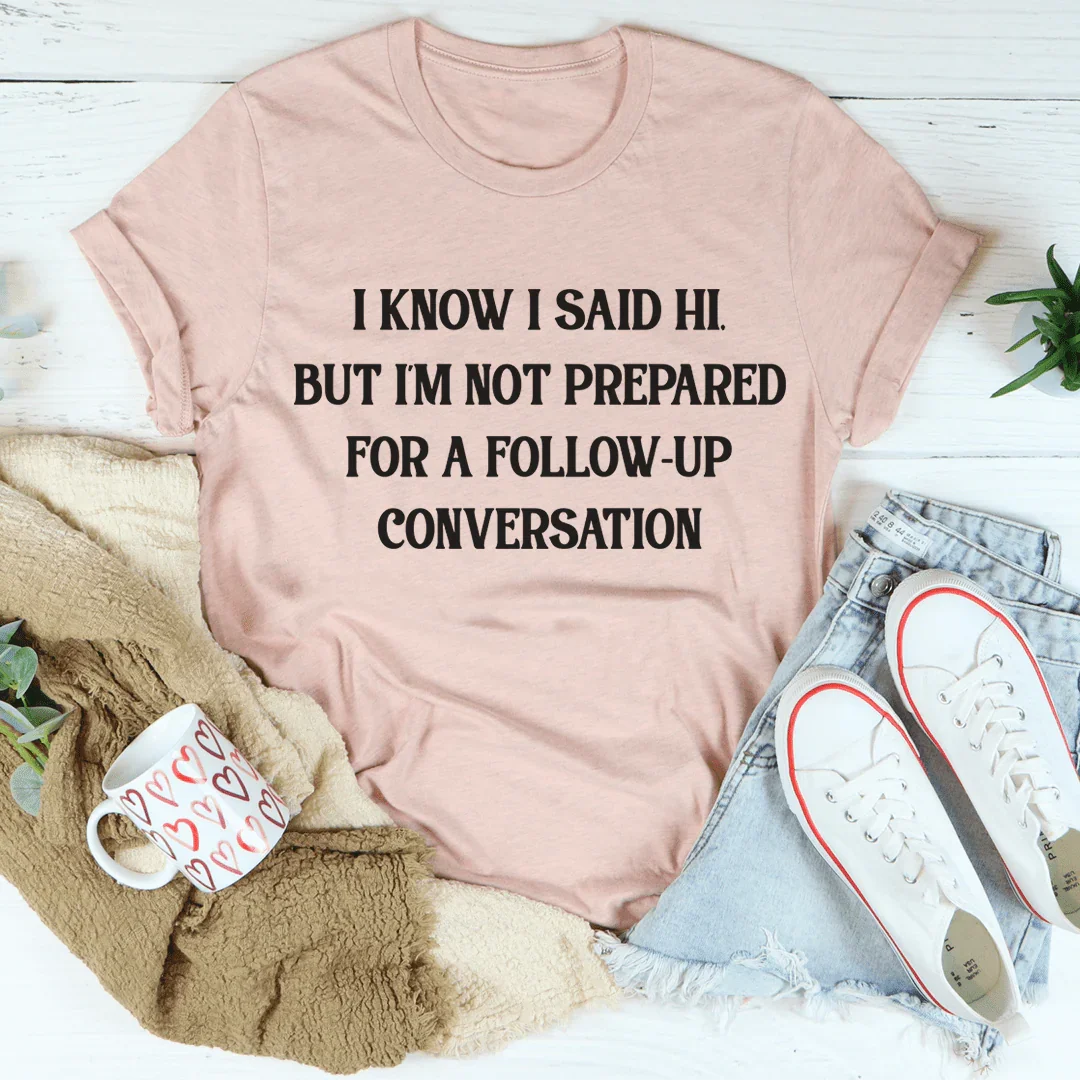 I Know I Said Hi But I'm Not Prepared For A Follow-Up Conversation Tee