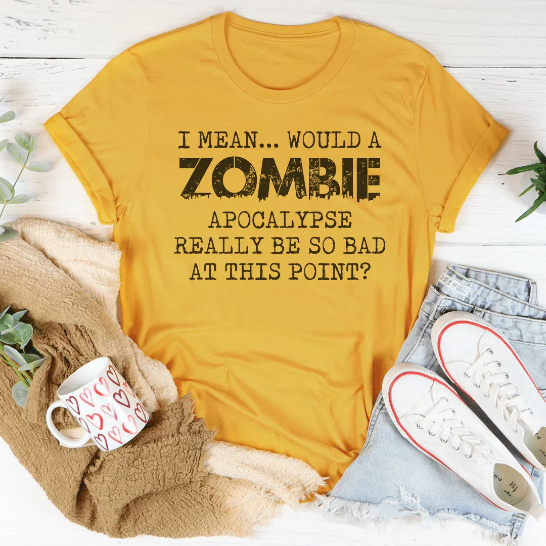 I Mean Would A Zombie Apocalypse Really Be So Bad At This Point Tee