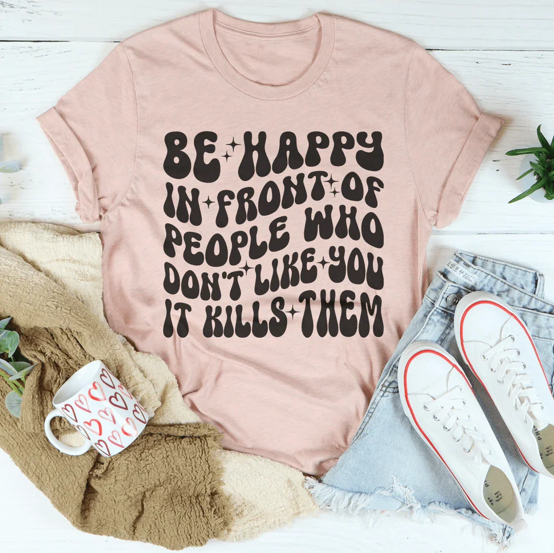 Be Happy In Front Of People Who Don't Like You It Kills Them Tee