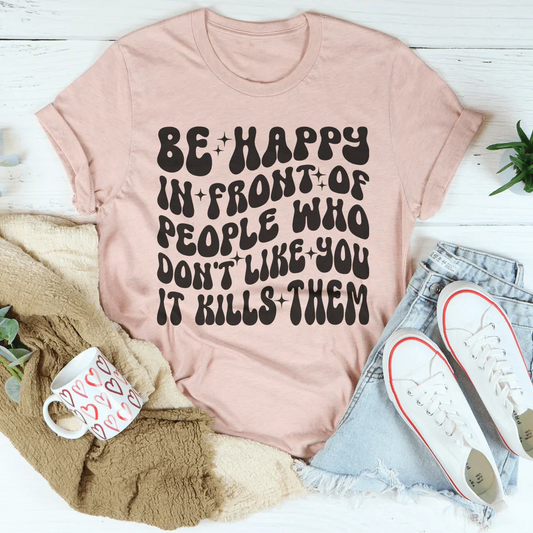 Be Happy In Front Of People Who Don't Like You It Kills Them Tee