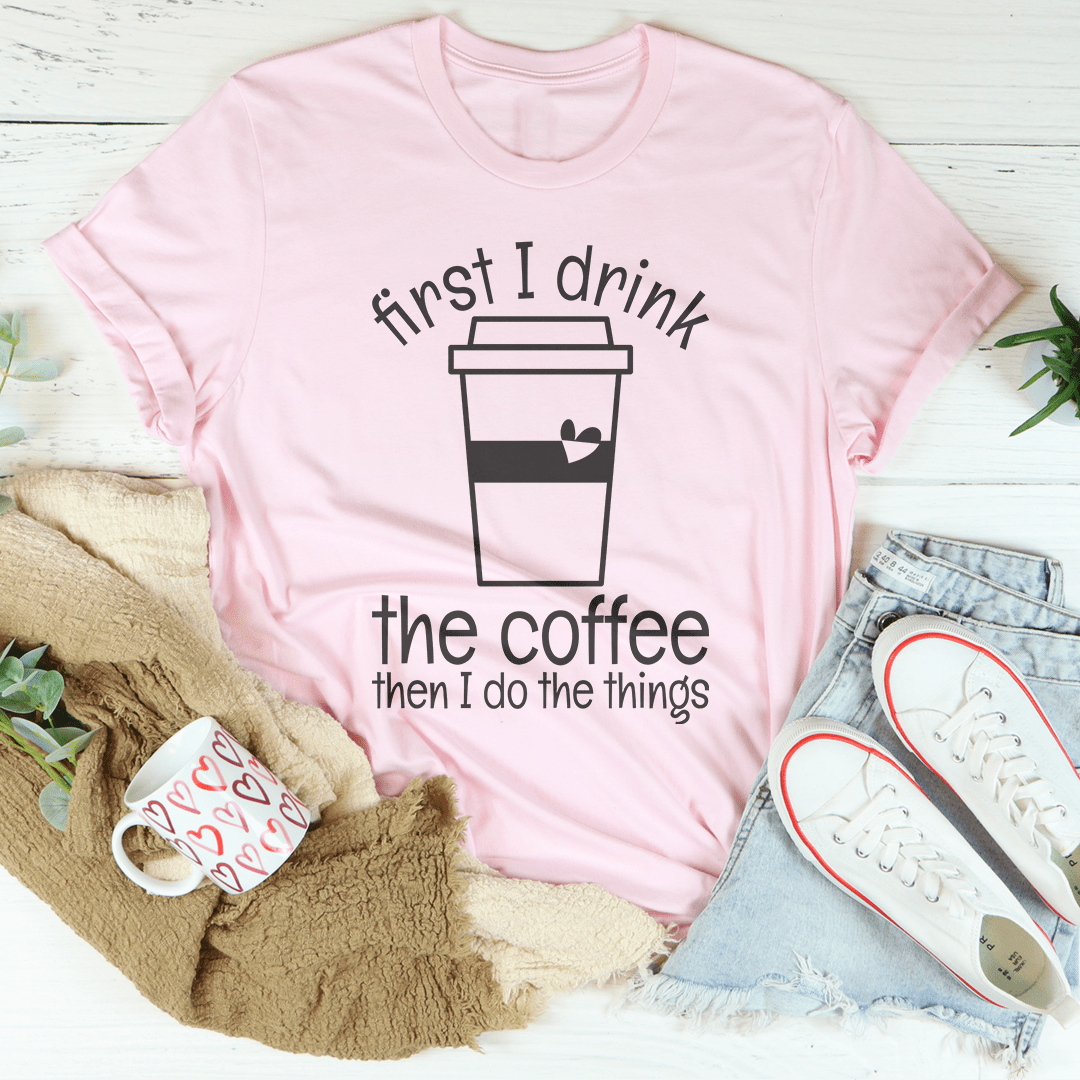 First I Drink The Coffee Then I Do The Things Tee