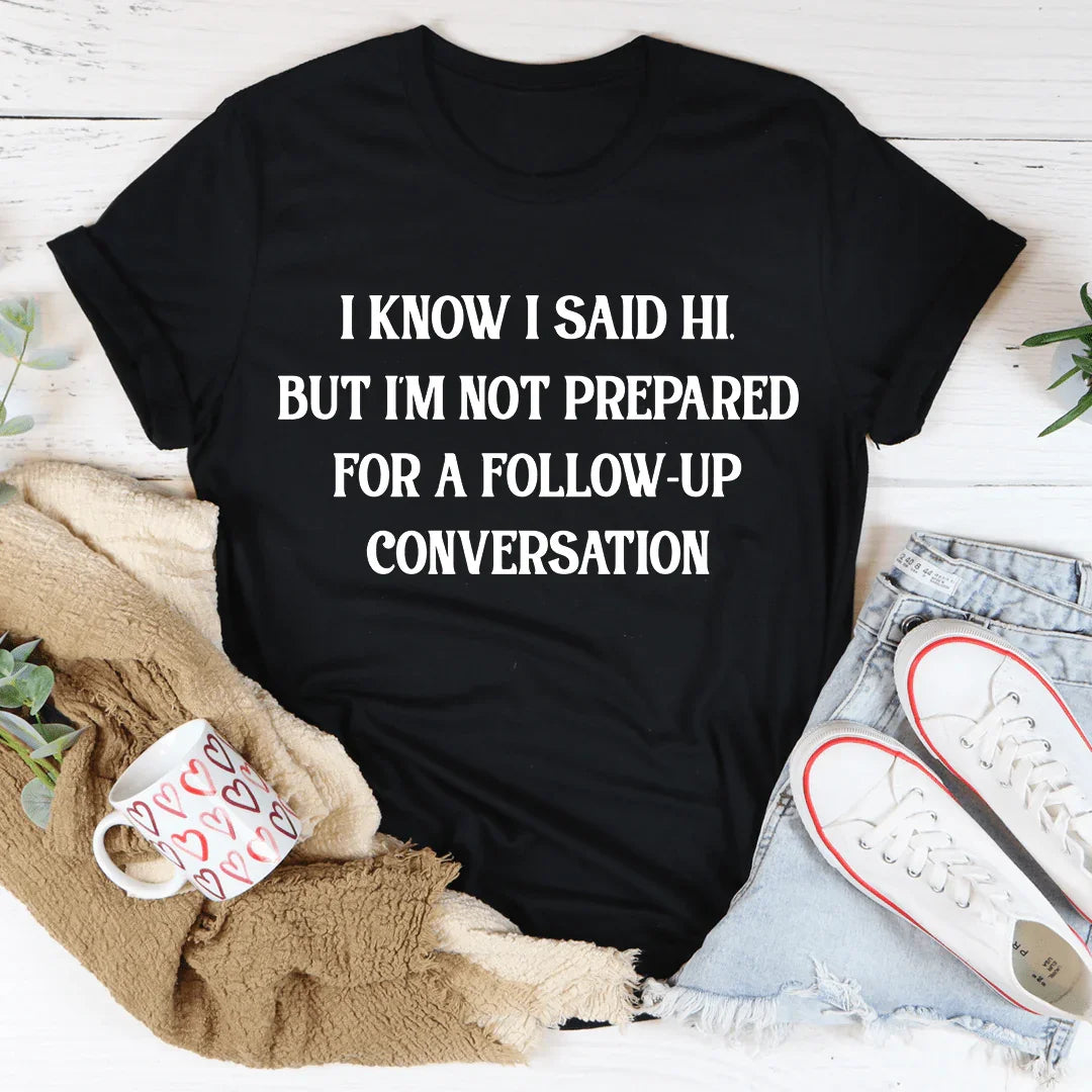I Know I Said Hi But I'm Not Prepared For A Follow-Up Conversation Tee