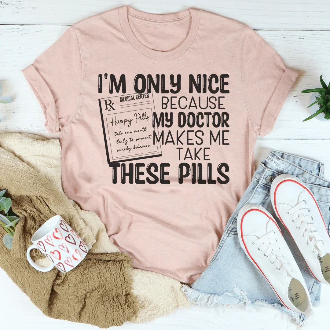 I'm Only Nice Because My Doctor Makes Me Take These Pills Tee