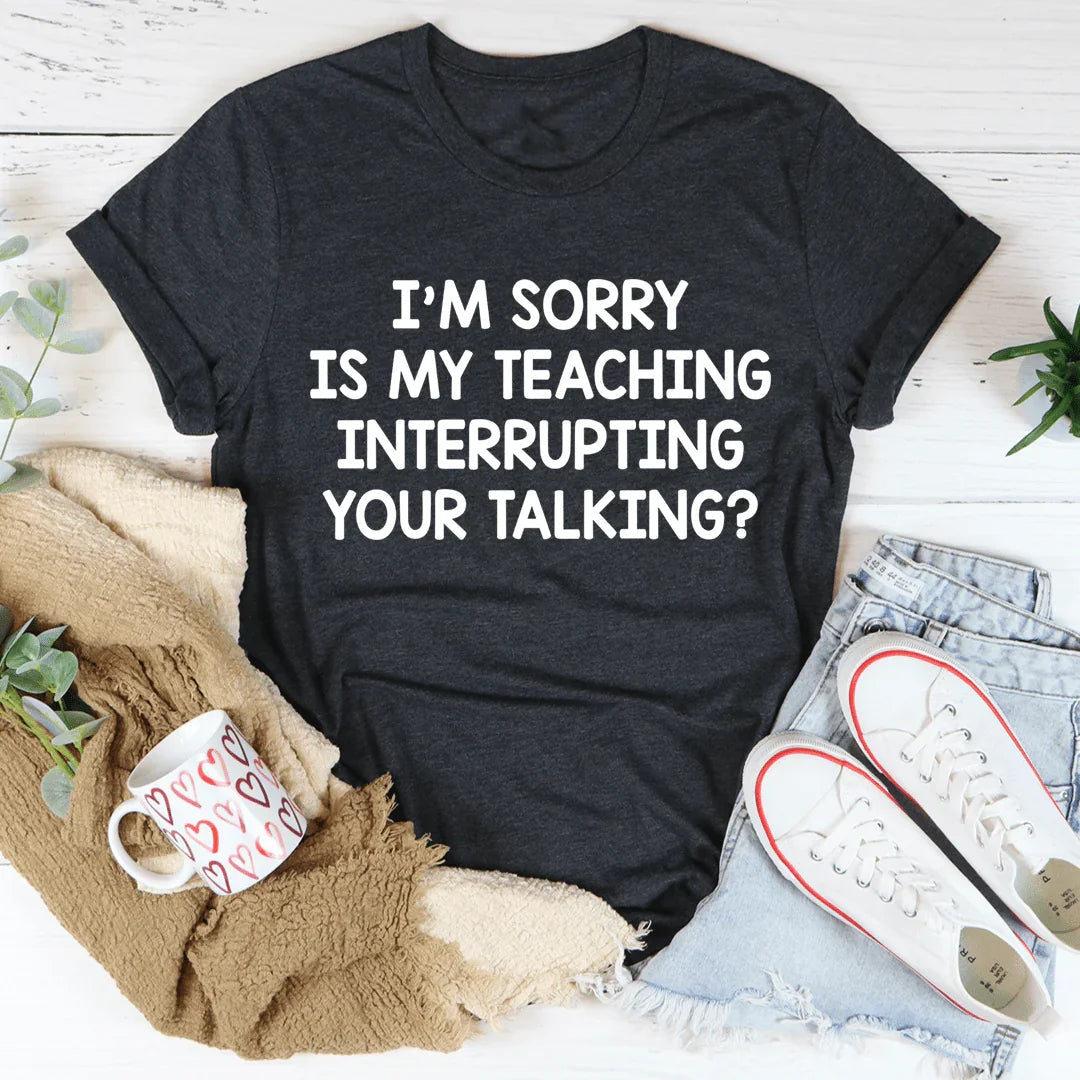 I'm Sorry Is My Teaching Interrupting Your Talking Tee