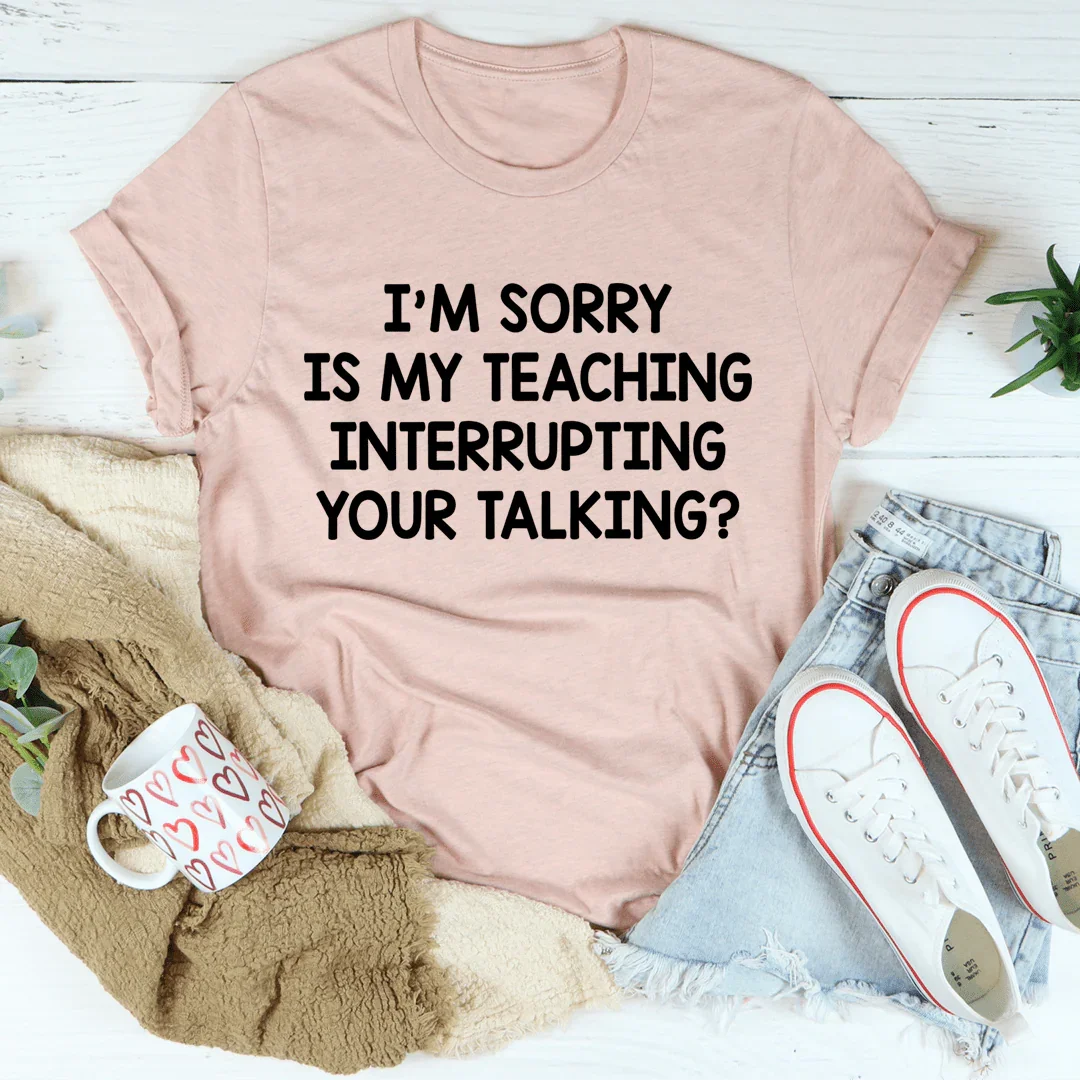 I'm Sorry Is My Teaching Interrupting Your Talking Tee