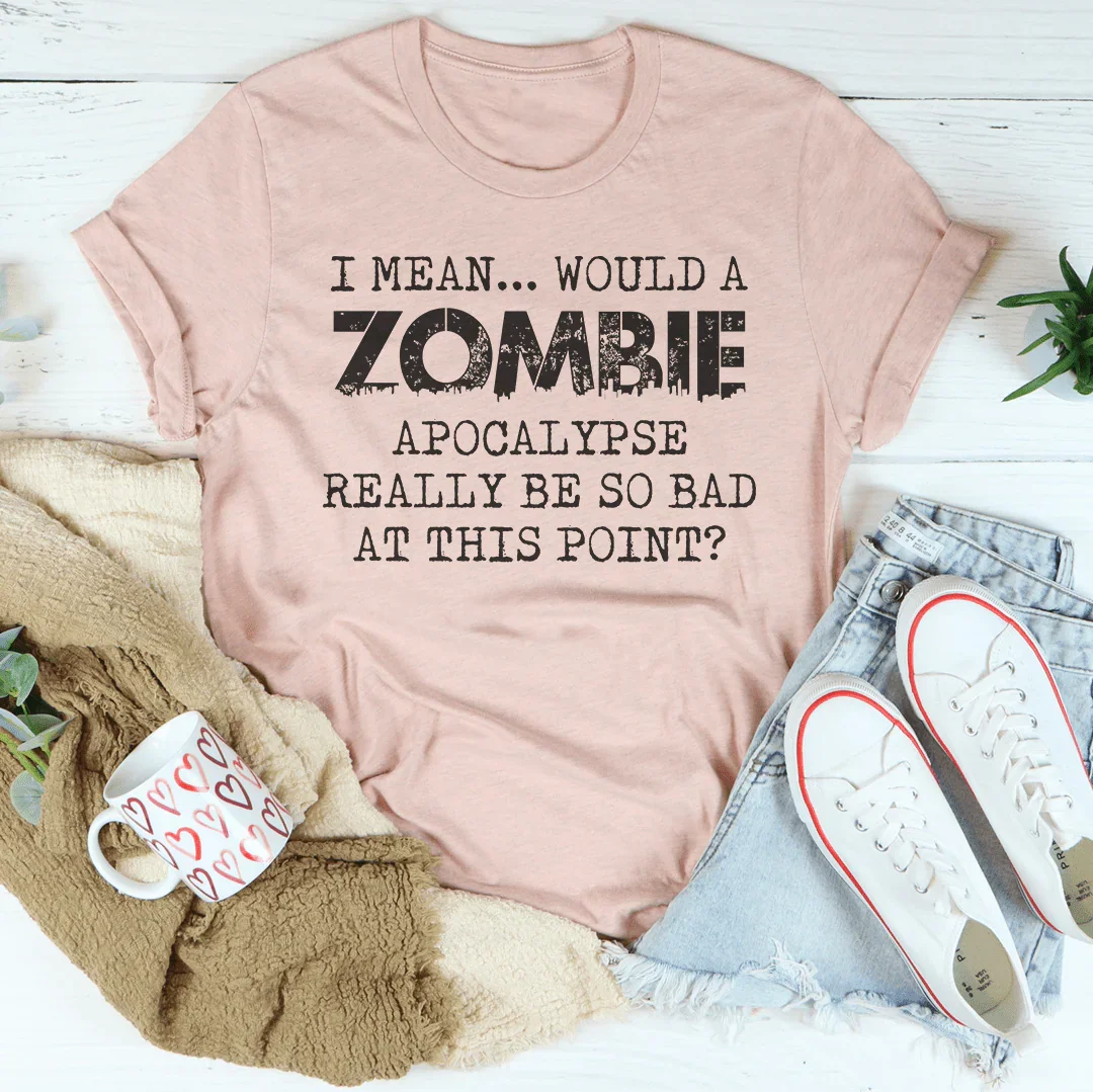 I Mean Would A Zombie Apocalypse Really Be So Bad At This Point Tee