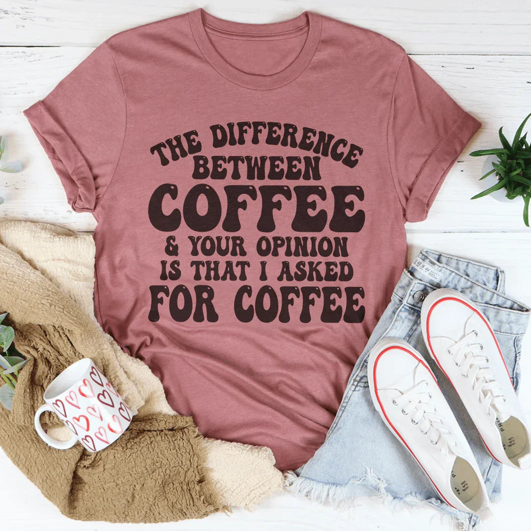 The Difference Between Coffee & Your Opinion Is That I Asked For Coffee Tee